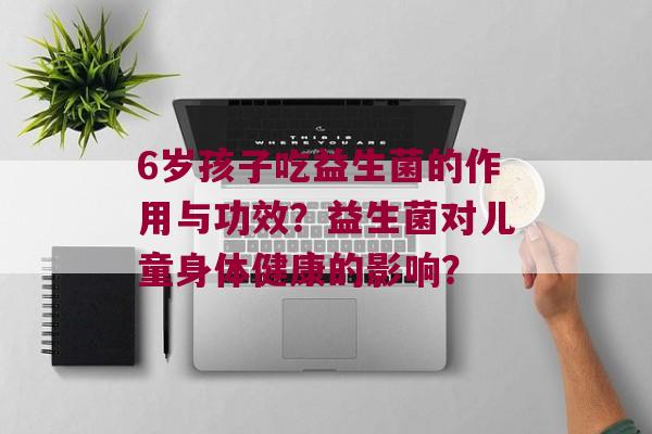 6岁孩子吃益生菌的作用与功效？益生菌对儿童身体健康的影响？