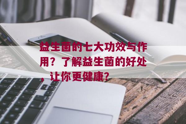 益生菌的七大功效与作用？了解益生菌的好处，让你更健康？