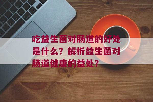 吃益生菌对肠道的好处是什么？解析益生菌对肠道健康的益处？