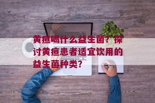 黄疸喝什么益生菌？探讨黄疸患者适宜饮用的益生菌种类？