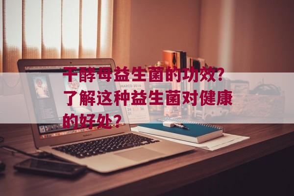 干酵母益生菌的功效？了解这种益生菌对健康的好处？
