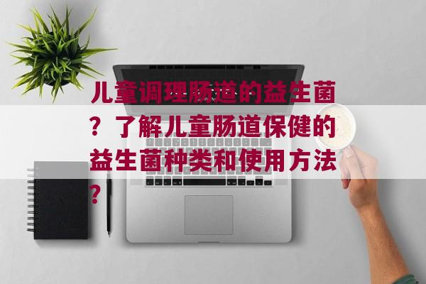 儿童调理肠道的益生菌？了解儿童肠道保健的益生菌种类和使用方法？