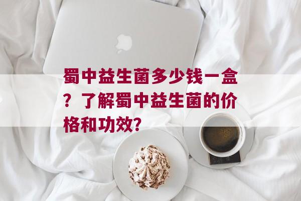 蜀中益生菌多少钱一盒？了解蜀中益生菌的价格和功效？
