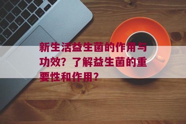 新生活益生菌的作用与功效？了解益生菌的重要性和作用？