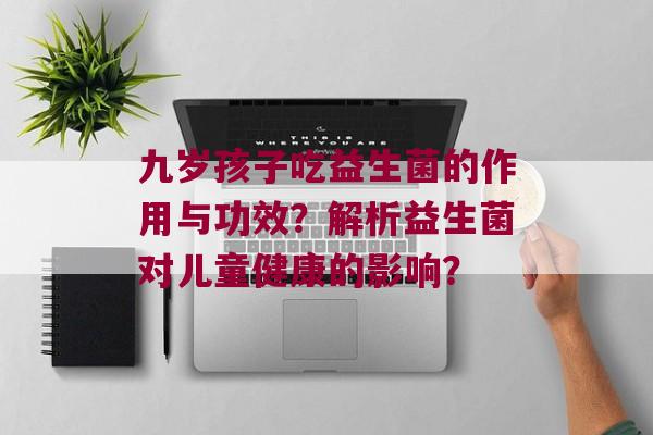 九岁孩子吃益生菌的作用与功效？解析益生菌对儿童健康的影响？