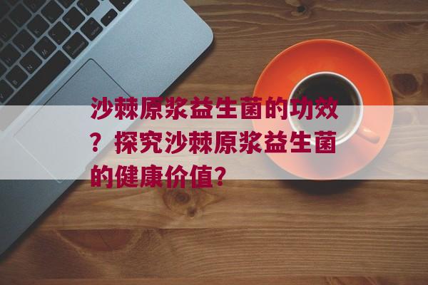 沙棘原浆益生菌的功效？探究沙棘原浆益生菌的健康价值？