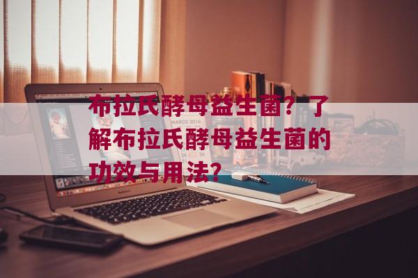 布拉氏酵母益生菌？了解布拉氏酵母益生菌的功效与用法？