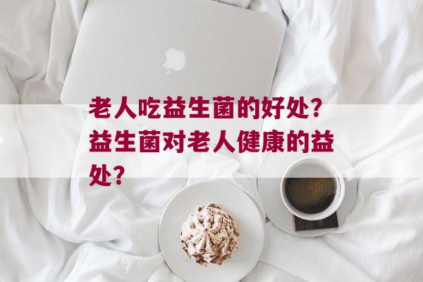 老人吃益生菌的好处？益生菌对老人健康的益处？