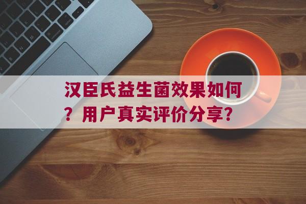 汉臣氏益生菌效果如何？用户真实评价分享？