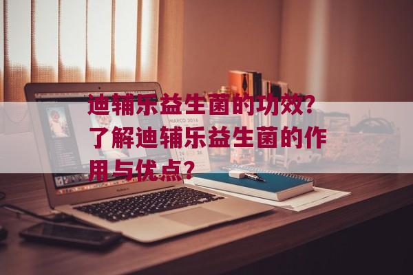 迪辅乐益生菌的功效？了解迪辅乐益生菌的作用与优点？