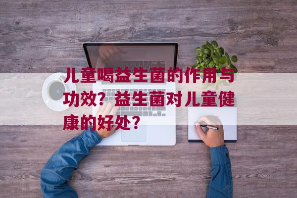 儿童喝益生菌的作用与功效？益生菌对儿童健康的好处？