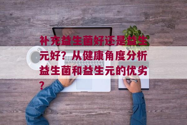 补充益生菌好还是益生元好?从健康角度分析益生菌和益生元的优劣? 补充益生菌好还是益生元好?从健康角度分析益生菌和益生元的优劣?