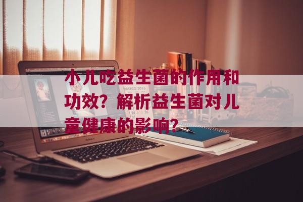 小儿吃益生菌的作用和功效？解析益生菌对儿童健康的影响？