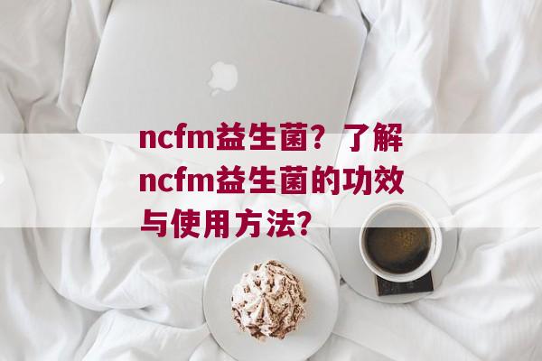 ncfm益生菌？了解ncfm益生菌的功效与使用方法？