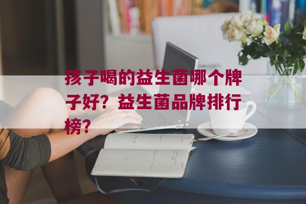 孩子喝的益生菌哪个牌子好？益生菌品牌排行榜？
