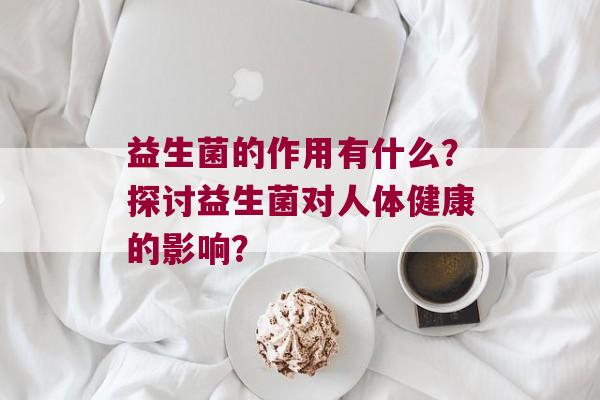 益生菌的作用有什么?探讨益生菌对人体健康的影响? 益生菌的作用有什么?探讨益生菌对人体健康的影响?