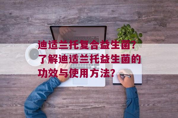 迪适兰托复合益生菌？了解迪适兰托益生菌的功效与使用方法？