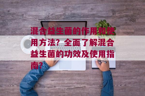 混合益生菌的作用和使用方法？全面了解混合益生菌的功效及使用指南？