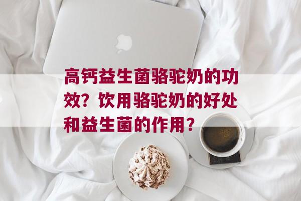 高钙益生菌骆驼奶的功效？饮用骆驼奶的好处和益生菌的作用？