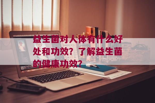 益生菌对人体有什么好处和功效？了解益生菌的健康功效？
