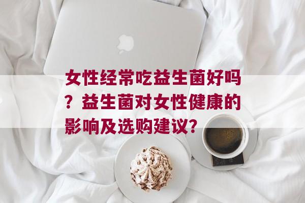 女性经常吃益生菌好吗？益生菌对女性健康的影响及选购建议？