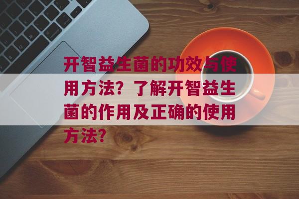 开智益生菌的功效与使用方法？了解开智益生菌的作用及正确的使用方法？