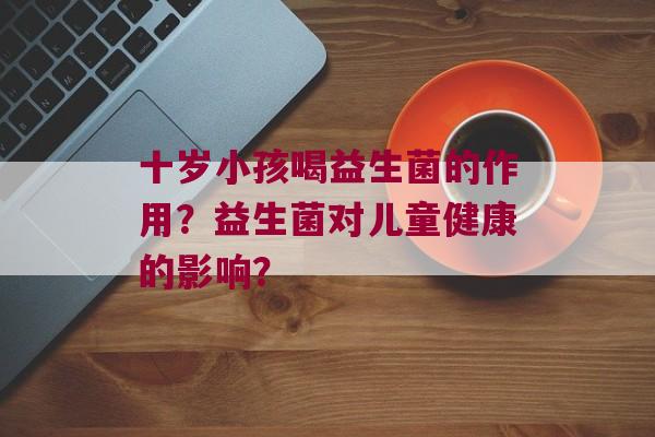 十岁小孩喝益生菌的作用？益生菌对儿童健康的影响？