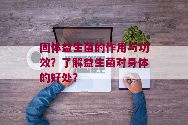 固体益生菌的作用与功效？了解益生菌对身体的好处？