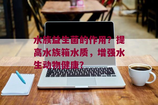 水族益生菌的作用？提高水族箱水质，增强水生动物健康？
