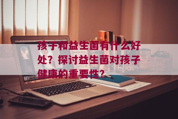 孩子和益生菌有什么好处？探讨益生菌对孩子健康的重要性？
