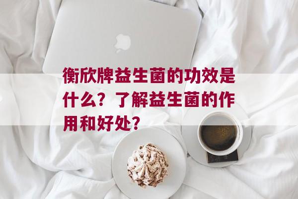 衡欣牌益生菌的功效是什么？了解益生菌的作用和好处？
