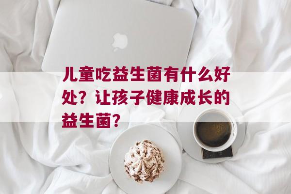 儿童吃益生菌有什么好处？让孩子健康成长的益生菌？