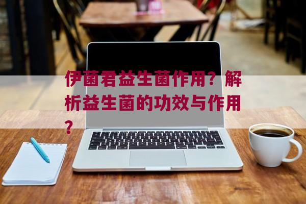 伊菌君益生菌作用？解析益生菌的功效与作用？