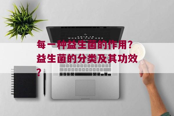 每一种益生菌的作用？益生菌的分类及其功效？