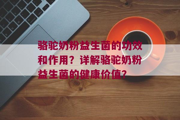 骆驼奶粉益生菌的功效和作用？详解骆驼奶粉益生菌的健康价值？