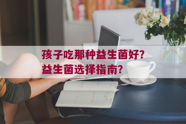 孩子吃那种益生菌好？益生菌选择指南？