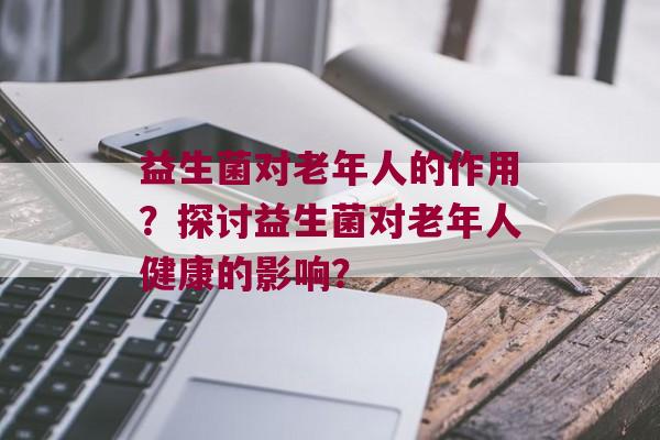 益生菌对老年人的作用？探讨益生菌对老年人健康的影响？
