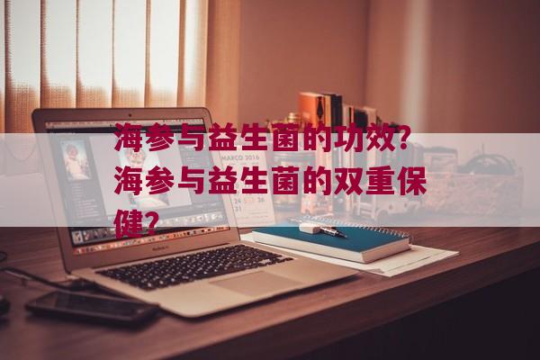 海参与益生菌的功效？海参与益生菌的双重保健？