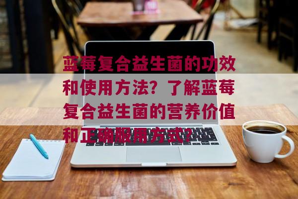 蓝莓复合益生菌的功效和使用方法？了解蓝莓复合益生菌的营养价值和正确服用方式？