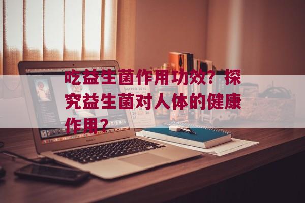 吃益生菌作用功效？探究益生菌对人体的健康作用？