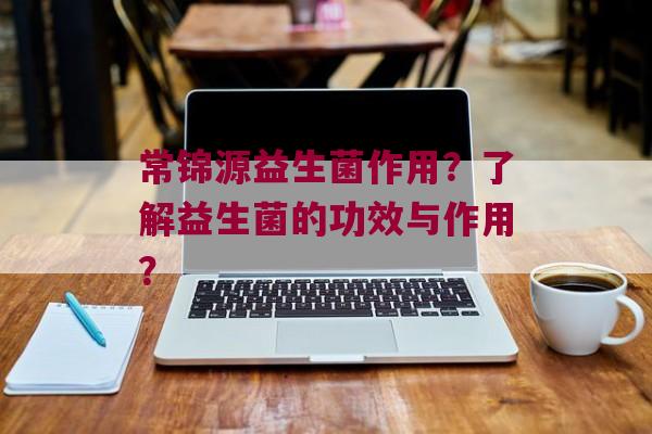 常锦源益生菌作用？了解益生菌的功效与作用？