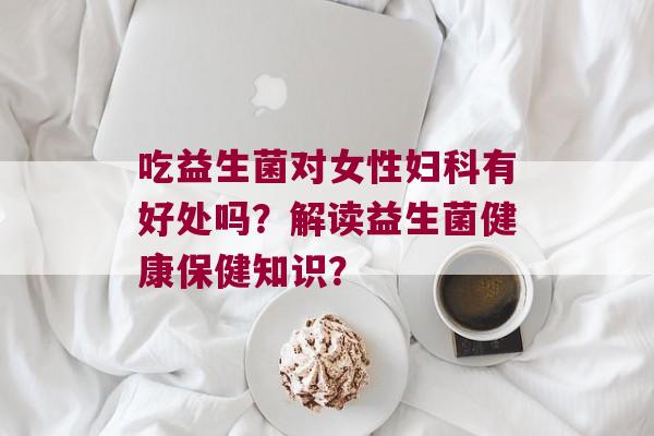 吃益生菌对女性有好处吗？解读益生菌健康保健知识？