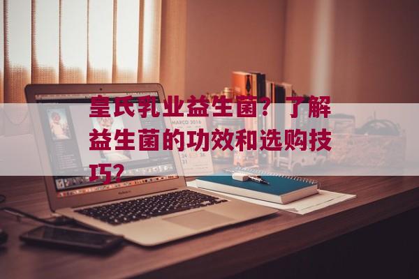 皇氏乳业益生菌？了解益生菌的功效和选购技巧？