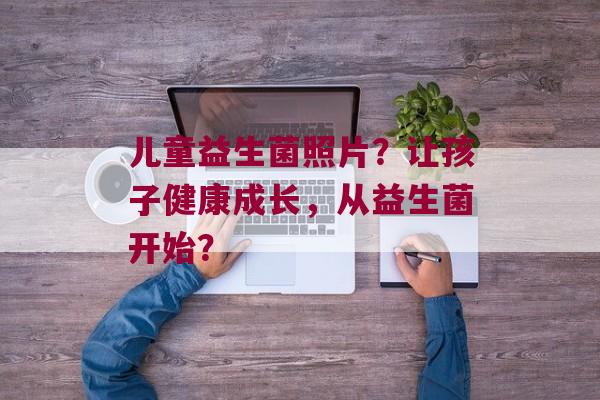儿童益生菌照片？让孩子健康成长，从益生菌开始？