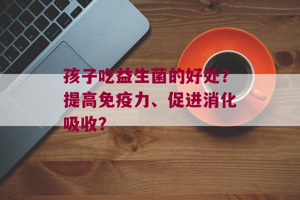 孩子吃益生菌的好处?提高力、促进消化吸收? 孩子吃益生菌的好处?提高力、促进消化吸收?