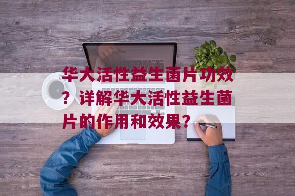 华大活性益生菌片功效？详解华大活性益生菌片的作用和效果？
