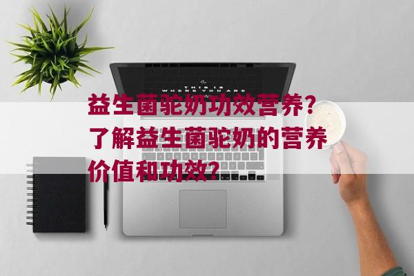 益生菌驼奶功效营养？了解益生菌驼奶的营养价值和功效？