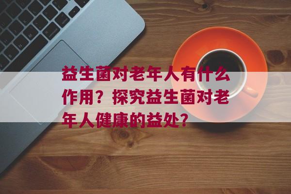 益生菌对老年人有什么作用？探究益生菌对老年人健康的益处？