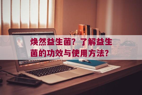 焕然益生菌？了解益生菌的功效与使用方法？