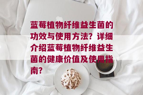 蓝莓植物纤维益生菌的功效与使用方法？详细介绍蓝莓植物纤维益生菌的健康价值及使用指南？